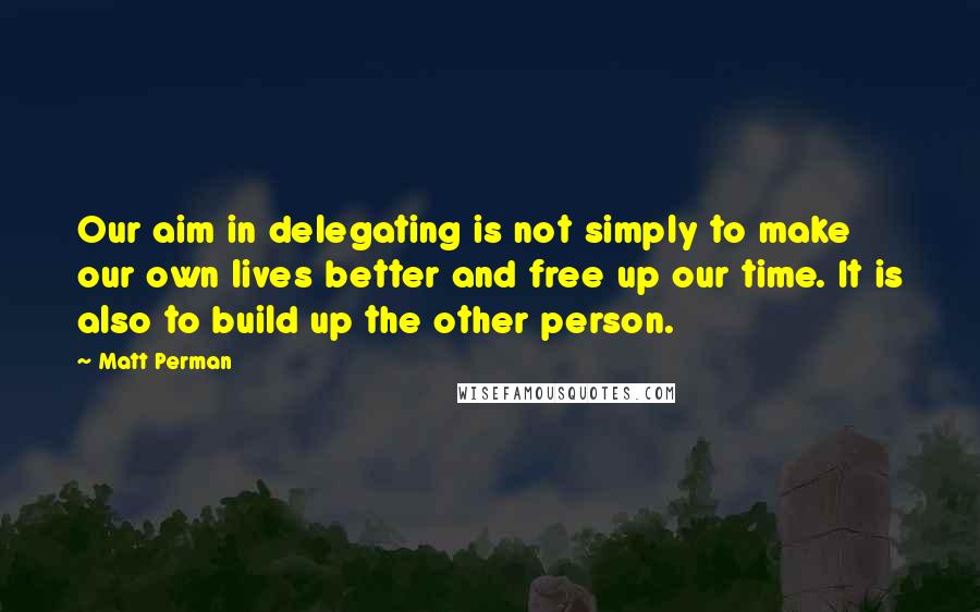 Matt Perman Quotes: Our aim in delegating is not simply to make our own lives better and free up our time. It is also to build up the other person.