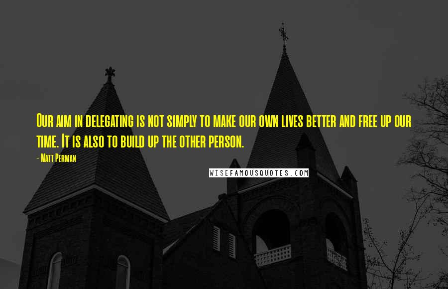 Matt Perman Quotes: Our aim in delegating is not simply to make our own lives better and free up our time. It is also to build up the other person.