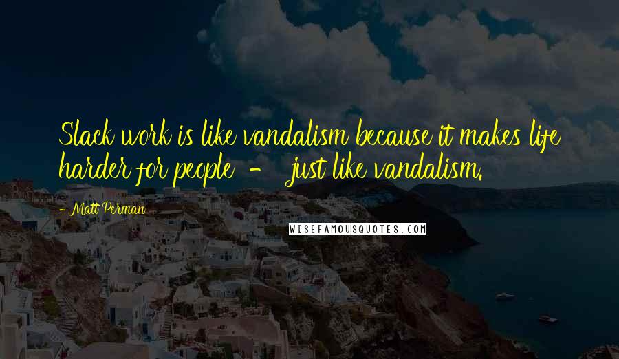 Matt Perman Quotes: Slack work is like vandalism because it makes life harder for people  -  just like vandalism.