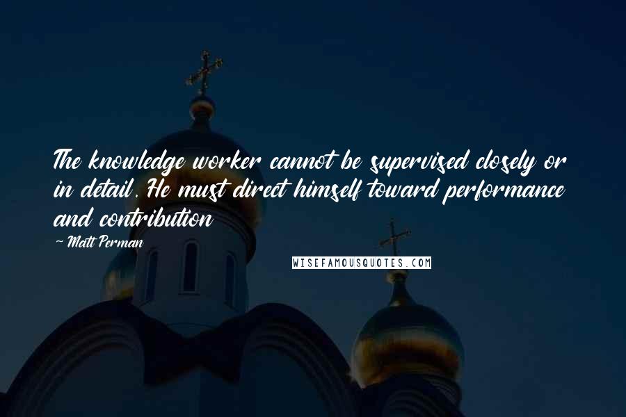 Matt Perman Quotes: The knowledge worker cannot be supervised closely or in detail. He must direct himself toward performance and contribution