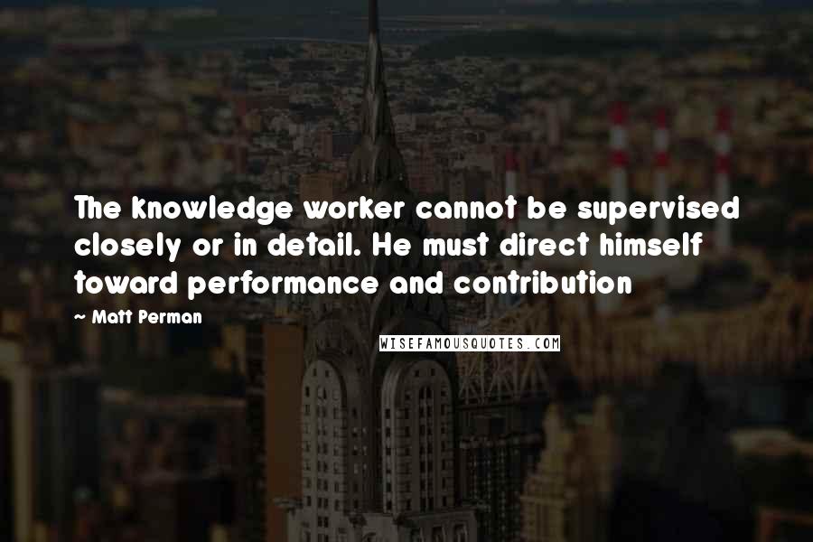 Matt Perman Quotes: The knowledge worker cannot be supervised closely or in detail. He must direct himself toward performance and contribution