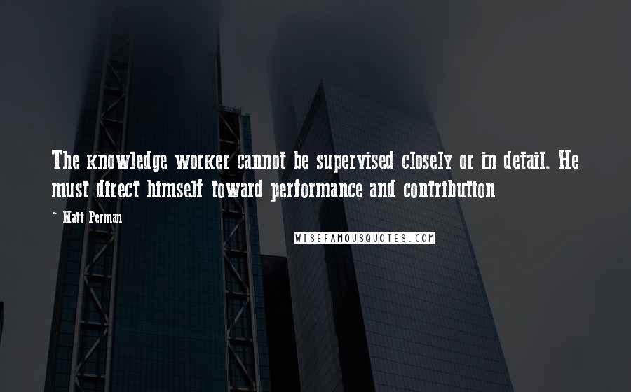 Matt Perman Quotes: The knowledge worker cannot be supervised closely or in detail. He must direct himself toward performance and contribution