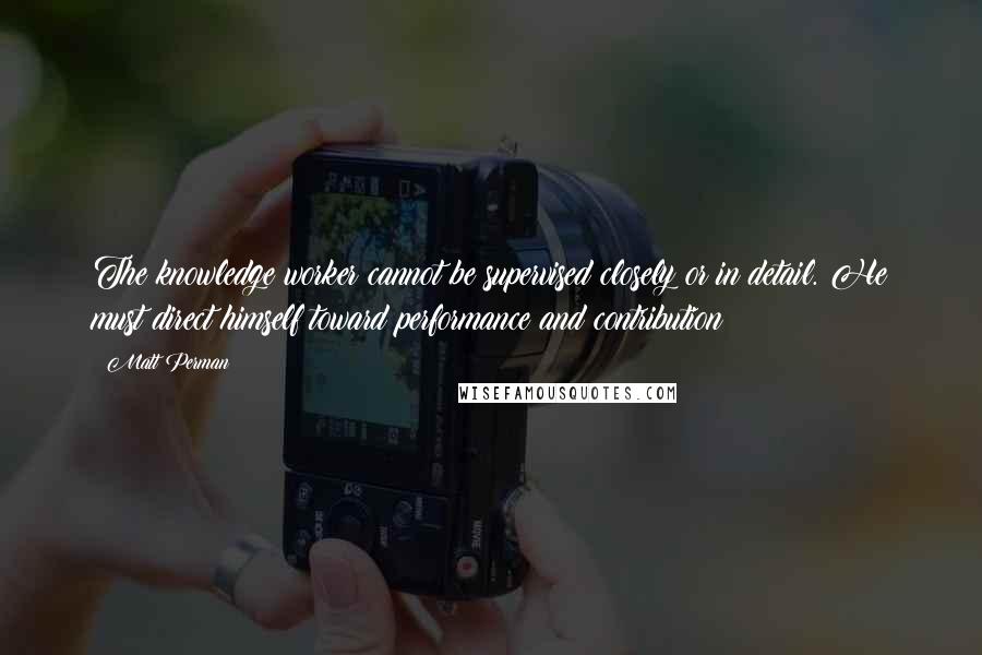 Matt Perman Quotes: The knowledge worker cannot be supervised closely or in detail. He must direct himself toward performance and contribution