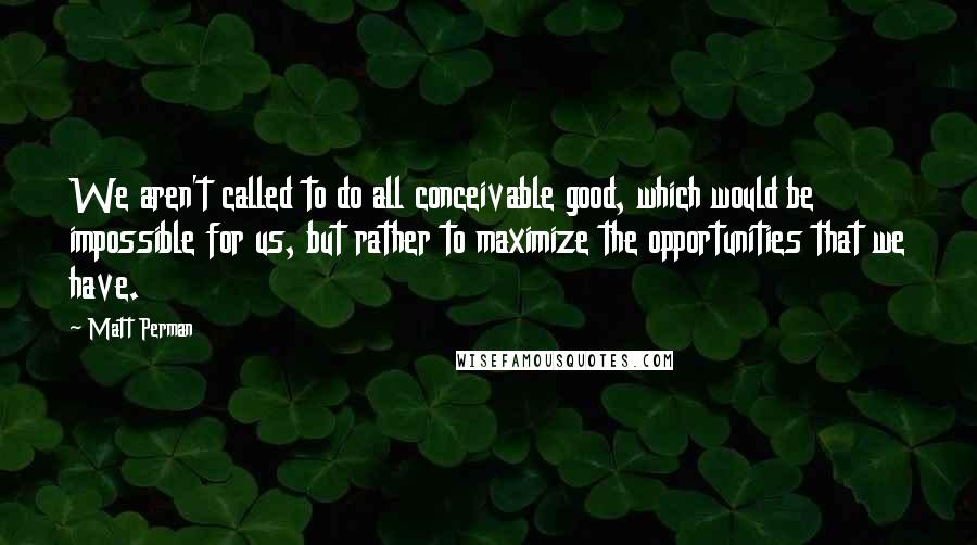 Matt Perman Quotes: We aren't called to do all conceivable good, which would be impossible for us, but rather to maximize the opportunities that we have.