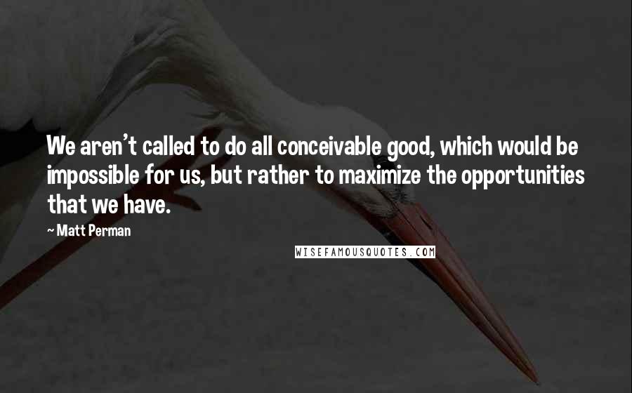 Matt Perman Quotes: We aren't called to do all conceivable good, which would be impossible for us, but rather to maximize the opportunities that we have.