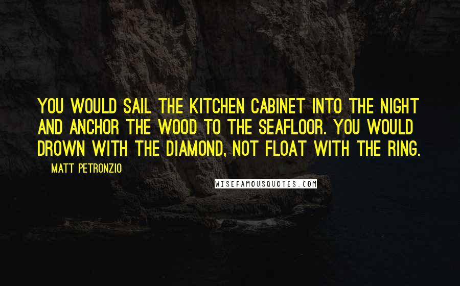 Matt Petronzio Quotes: You would sail the kitchen cabinet into the night and anchor the wood to the seafloor. You would drown with the diamond, not float with the ring.