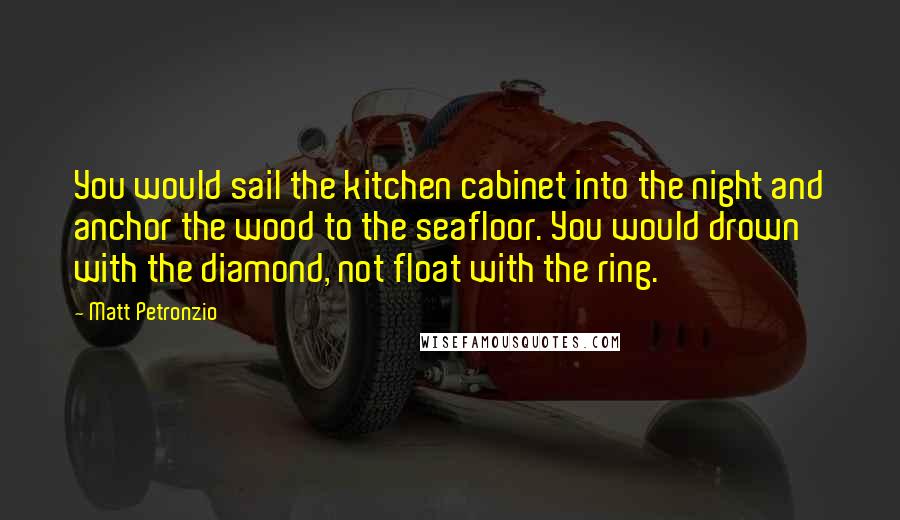 Matt Petronzio Quotes: You would sail the kitchen cabinet into the night and anchor the wood to the seafloor. You would drown with the diamond, not float with the ring.