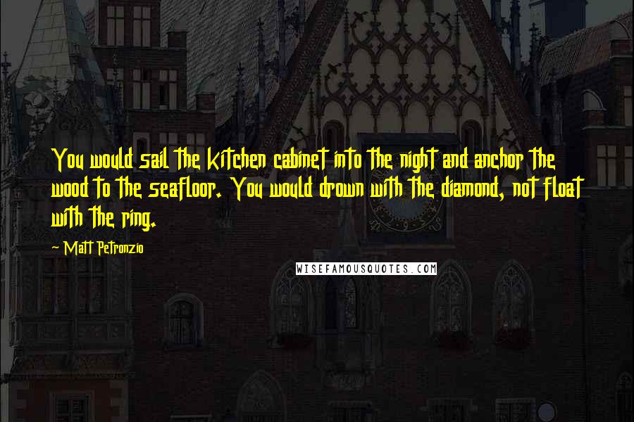 Matt Petronzio Quotes: You would sail the kitchen cabinet into the night and anchor the wood to the seafloor. You would drown with the diamond, not float with the ring.