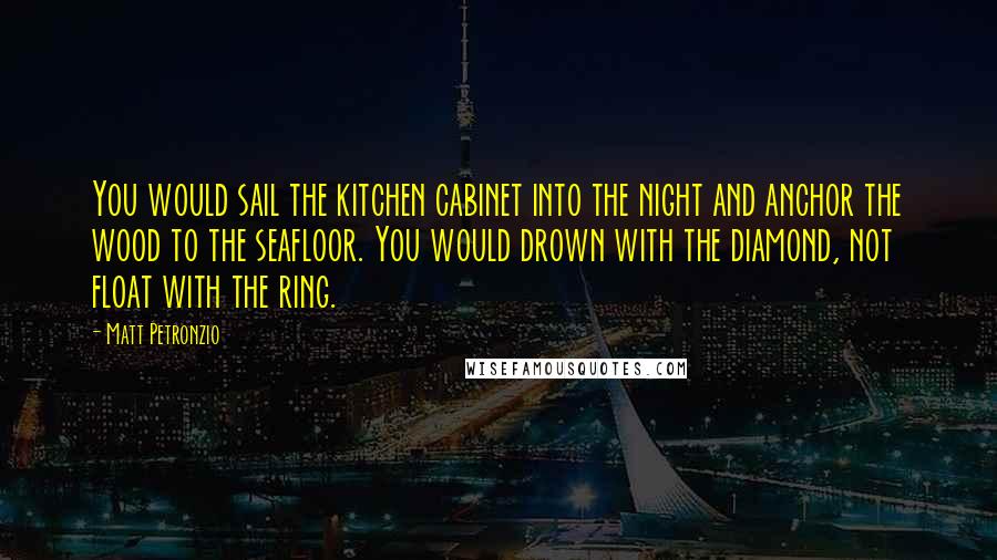 Matt Petronzio Quotes: You would sail the kitchen cabinet into the night and anchor the wood to the seafloor. You would drown with the diamond, not float with the ring.