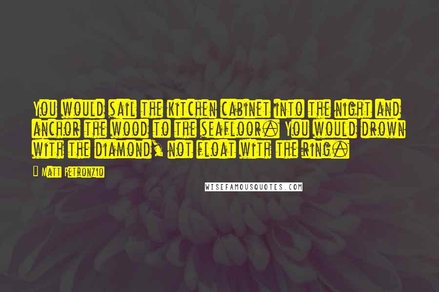 Matt Petronzio Quotes: You would sail the kitchen cabinet into the night and anchor the wood to the seafloor. You would drown with the diamond, not float with the ring.