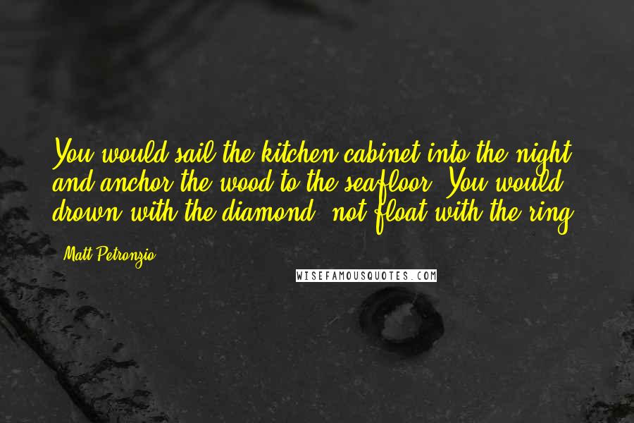 Matt Petronzio Quotes: You would sail the kitchen cabinet into the night and anchor the wood to the seafloor. You would drown with the diamond, not float with the ring.