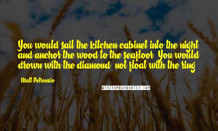 Matt Petronzio Quotes: You would sail the kitchen cabinet into the night and anchor the wood to the seafloor. You would drown with the diamond, not float with the ring.