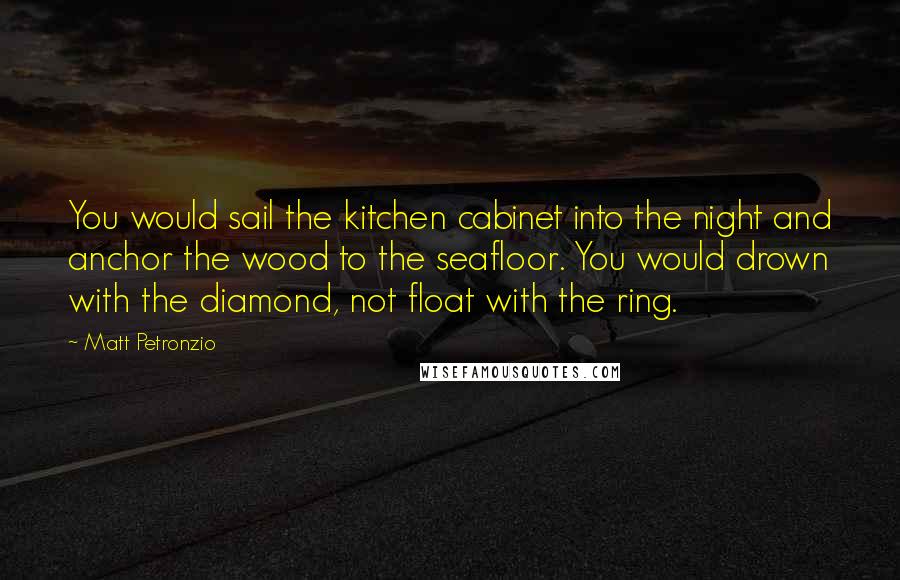 Matt Petronzio Quotes: You would sail the kitchen cabinet into the night and anchor the wood to the seafloor. You would drown with the diamond, not float with the ring.