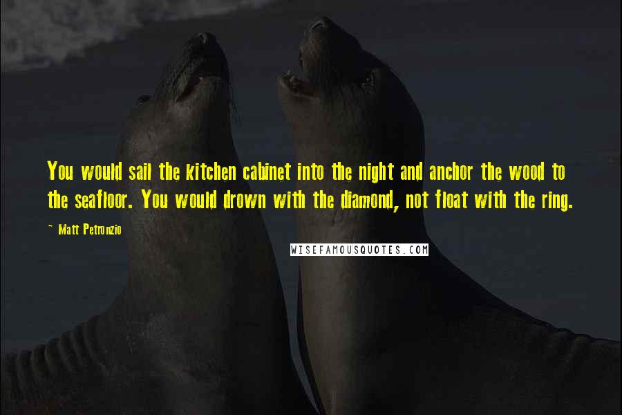 Matt Petronzio Quotes: You would sail the kitchen cabinet into the night and anchor the wood to the seafloor. You would drown with the diamond, not float with the ring.