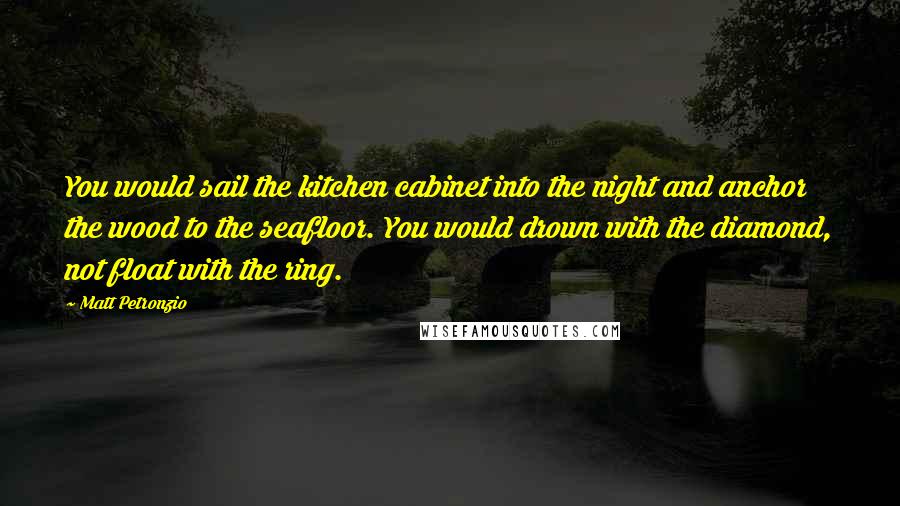 Matt Petronzio Quotes: You would sail the kitchen cabinet into the night and anchor the wood to the seafloor. You would drown with the diamond, not float with the ring.