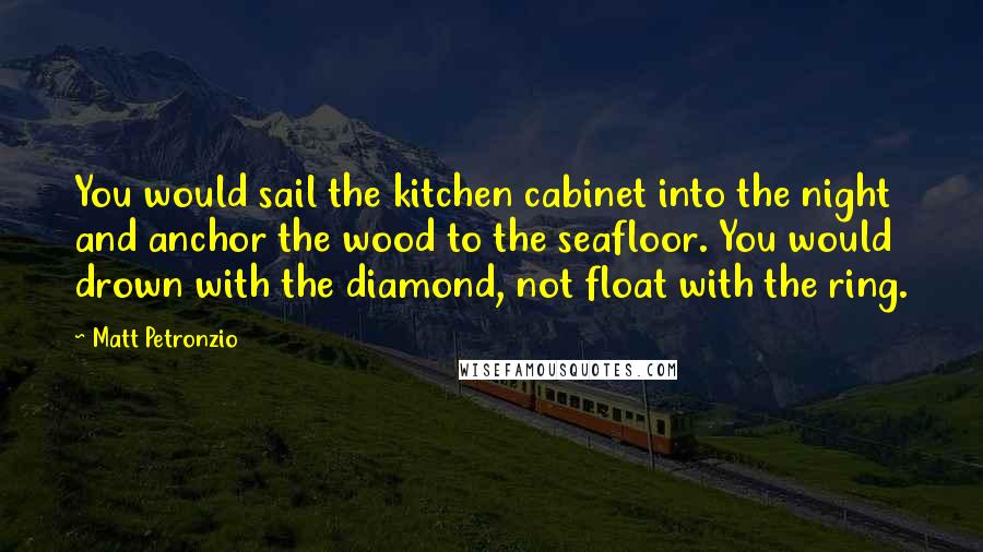 Matt Petronzio Quotes: You would sail the kitchen cabinet into the night and anchor the wood to the seafloor. You would drown with the diamond, not float with the ring.