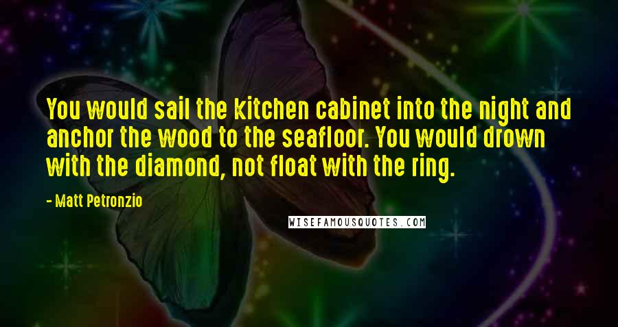 Matt Petronzio Quotes: You would sail the kitchen cabinet into the night and anchor the wood to the seafloor. You would drown with the diamond, not float with the ring.