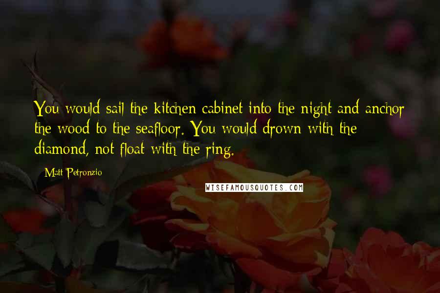 Matt Petronzio Quotes: You would sail the kitchen cabinet into the night and anchor the wood to the seafloor. You would drown with the diamond, not float with the ring.