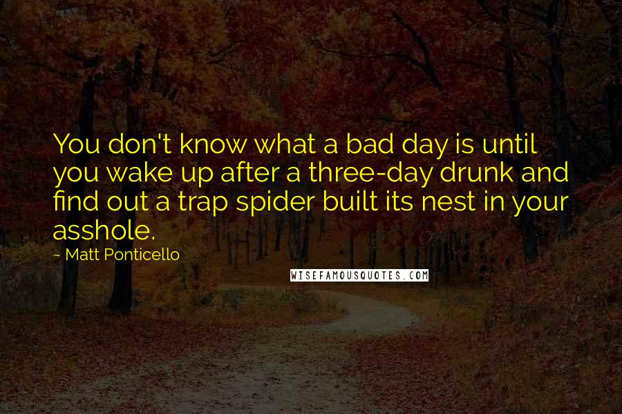 Matt Ponticello Quotes: You don't know what a bad day is until you wake up after a three-day drunk and find out a trap spider built its nest in your asshole.