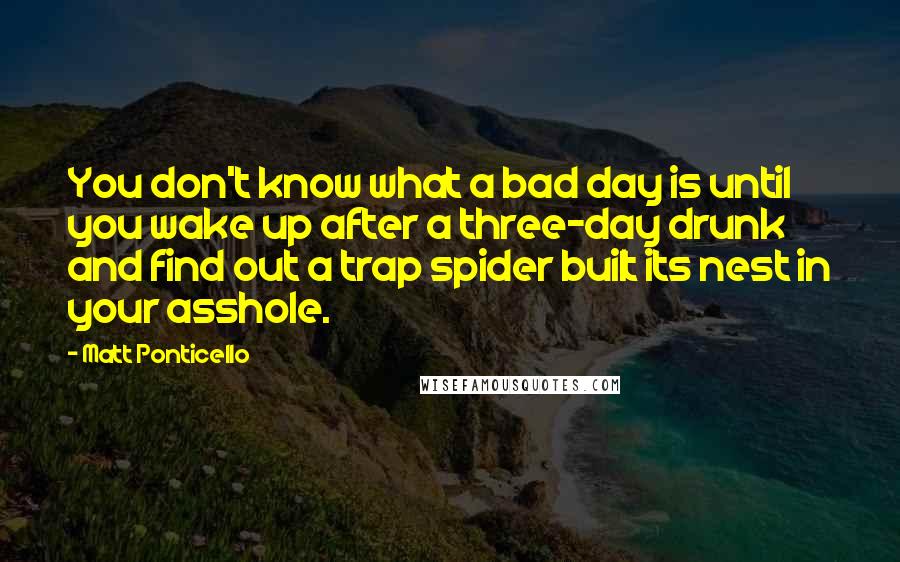 Matt Ponticello Quotes: You don't know what a bad day is until you wake up after a three-day drunk and find out a trap spider built its nest in your asshole.