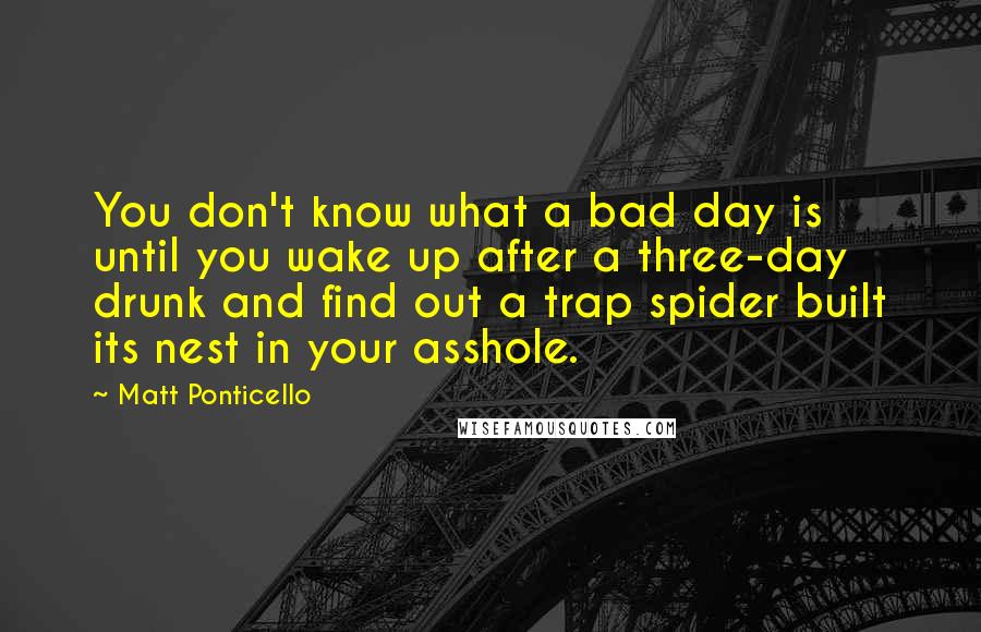 Matt Ponticello Quotes: You don't know what a bad day is until you wake up after a three-day drunk and find out a trap spider built its nest in your asshole.