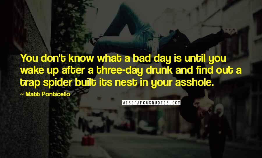 Matt Ponticello Quotes: You don't know what a bad day is until you wake up after a three-day drunk and find out a trap spider built its nest in your asshole.