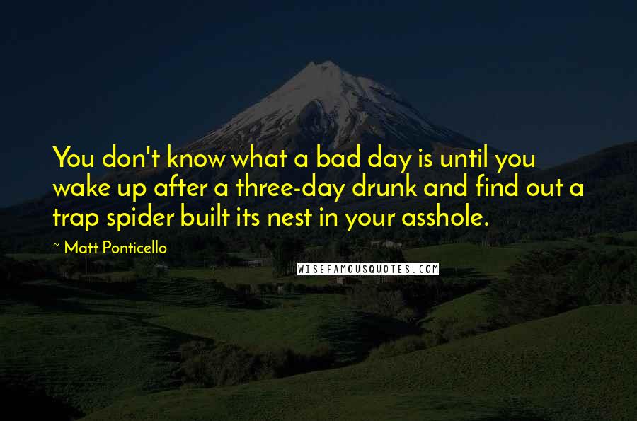 Matt Ponticello Quotes: You don't know what a bad day is until you wake up after a three-day drunk and find out a trap spider built its nest in your asshole.