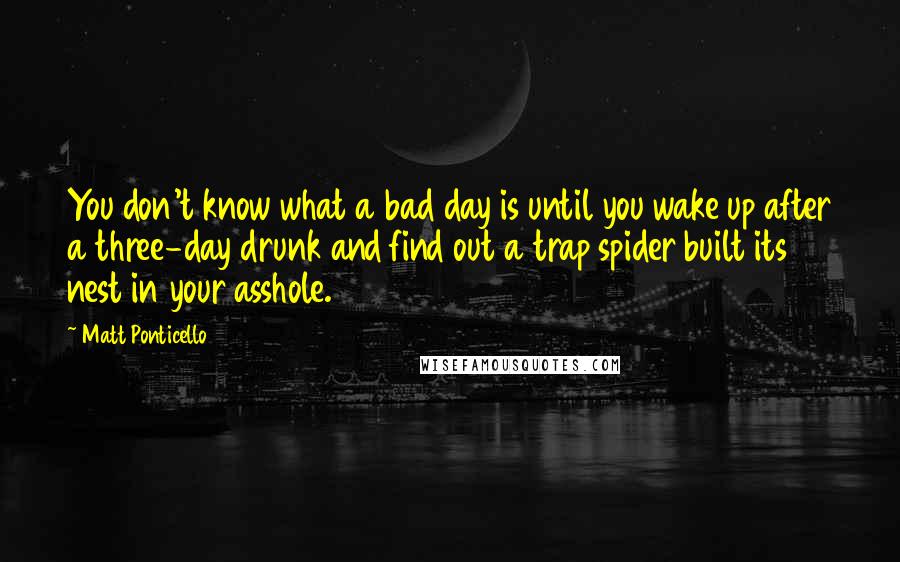 Matt Ponticello Quotes: You don't know what a bad day is until you wake up after a three-day drunk and find out a trap spider built its nest in your asshole.