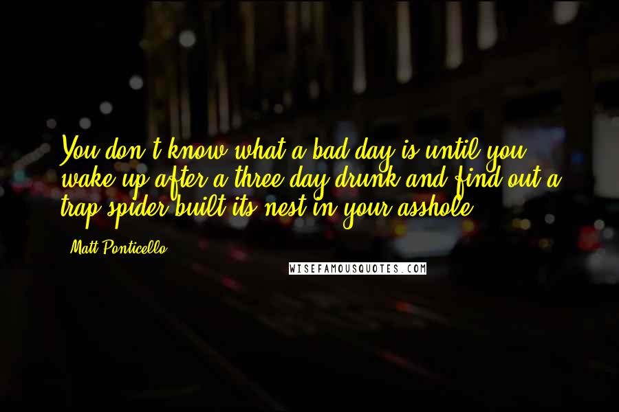 Matt Ponticello Quotes: You don't know what a bad day is until you wake up after a three-day drunk and find out a trap spider built its nest in your asshole.