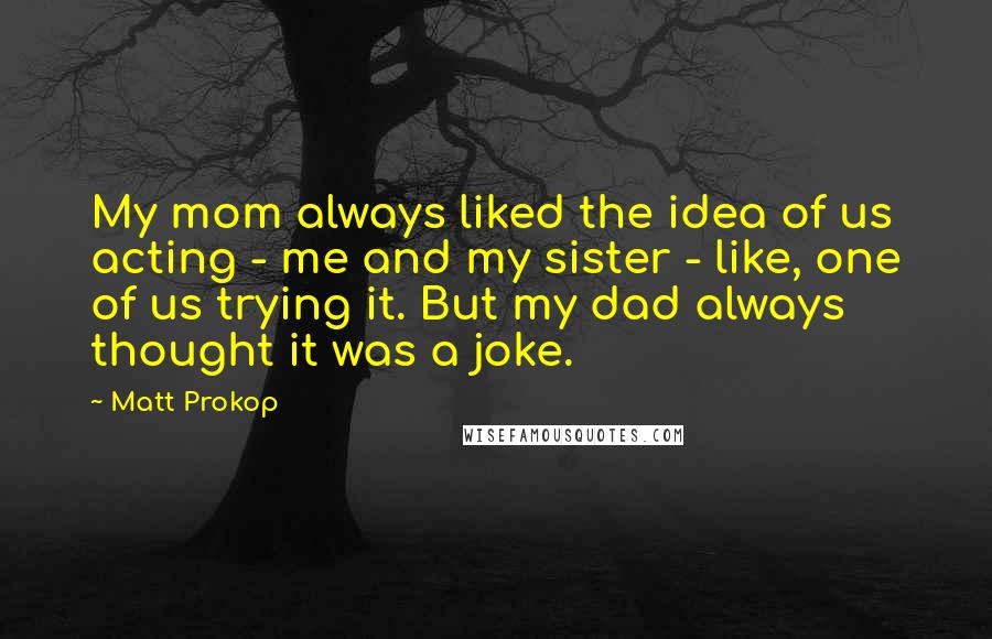 Matt Prokop Quotes: My mom always liked the idea of us acting - me and my sister - like, one of us trying it. But my dad always thought it was a joke.