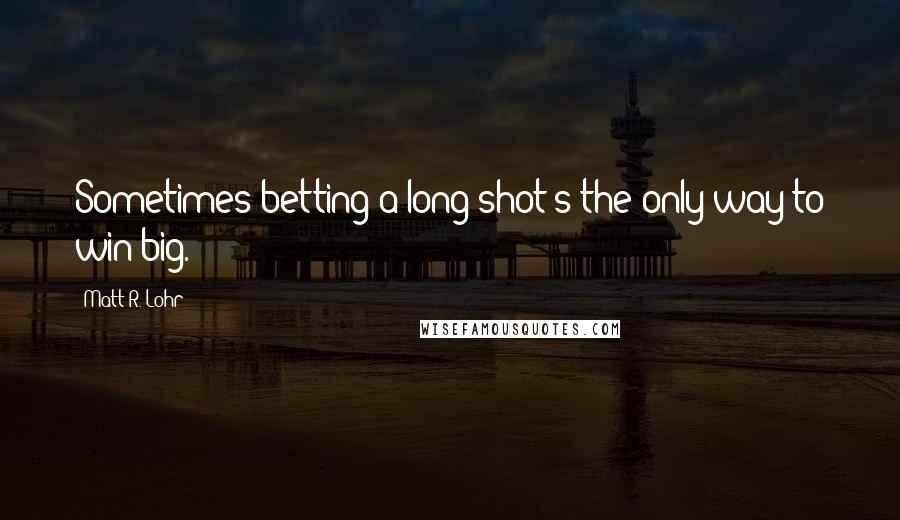 Matt R. Lohr Quotes: Sometimes betting a long shot's the only way to win big.