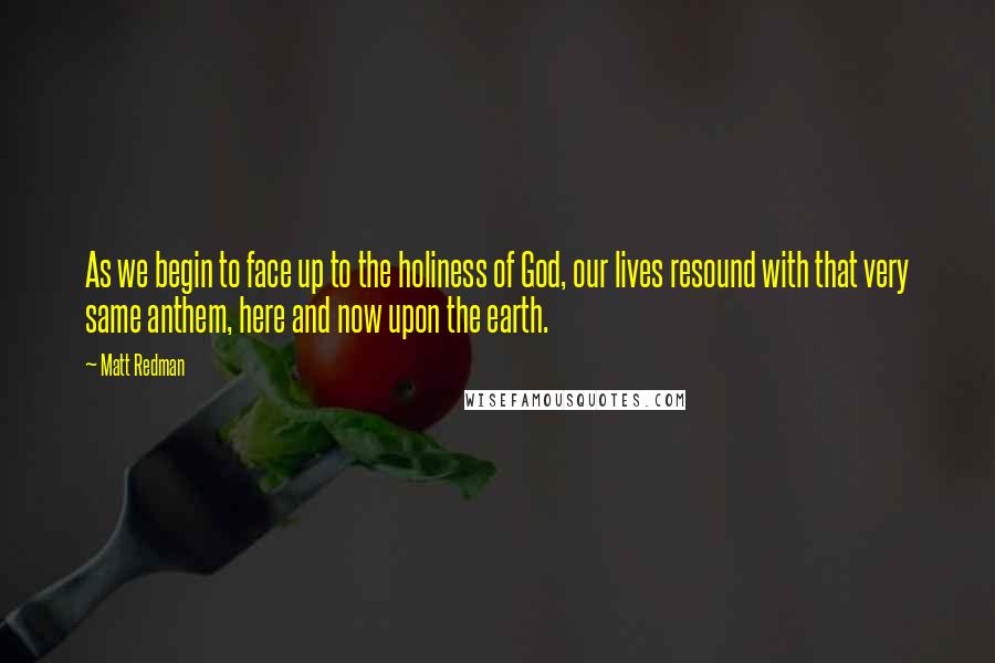 Matt Redman Quotes: As we begin to face up to the holiness of God, our lives resound with that very same anthem, here and now upon the earth.