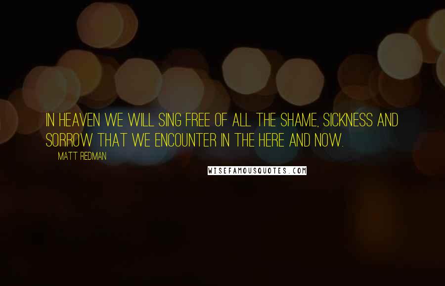 Matt Redman Quotes: In heaven we will sing free of all the shame, sickness and sorrow that we encounter in the here and now.