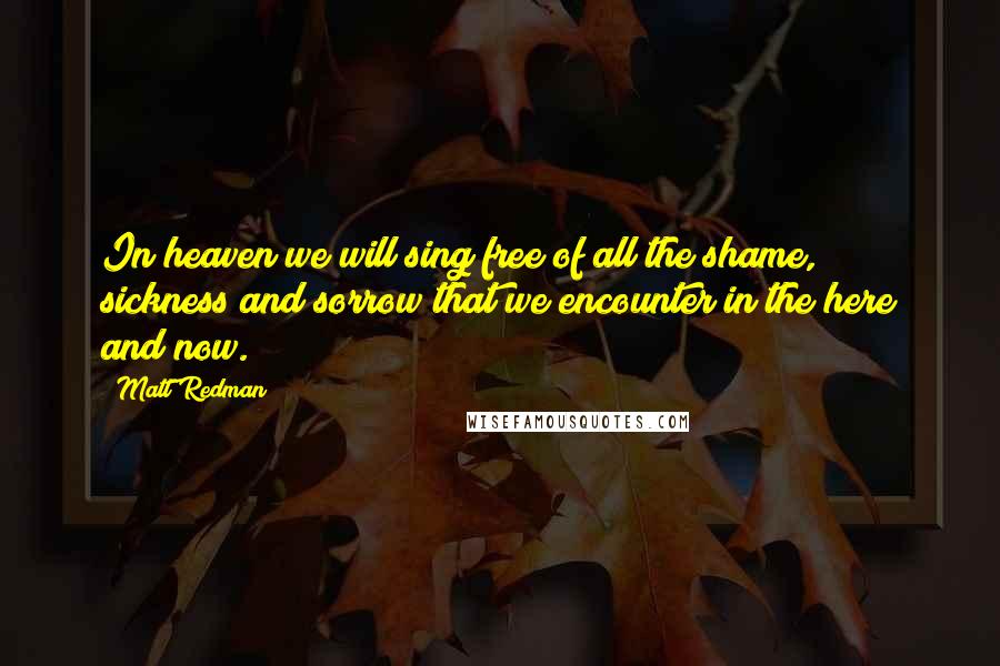 Matt Redman Quotes: In heaven we will sing free of all the shame, sickness and sorrow that we encounter in the here and now.