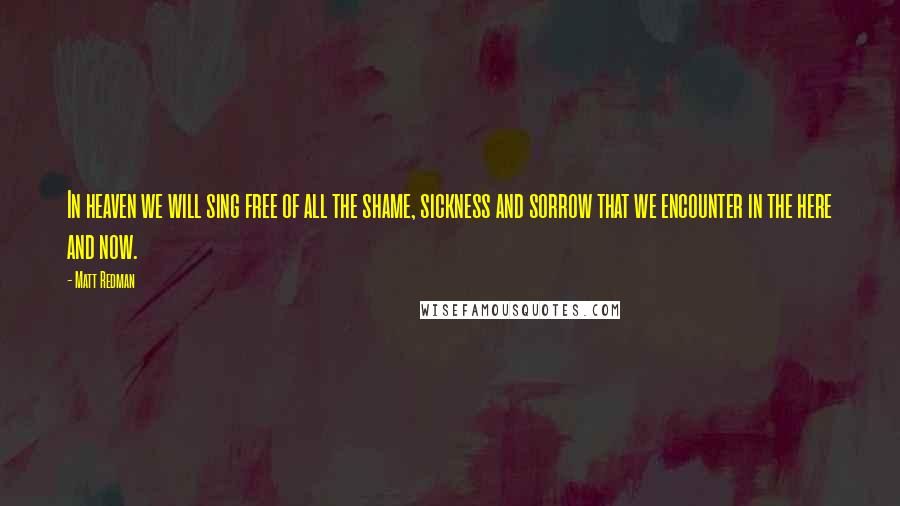 Matt Redman Quotes: In heaven we will sing free of all the shame, sickness and sorrow that we encounter in the here and now.