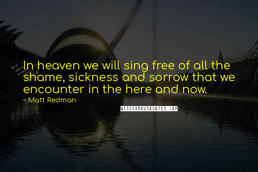 Matt Redman Quotes: In heaven we will sing free of all the shame, sickness and sorrow that we encounter in the here and now.