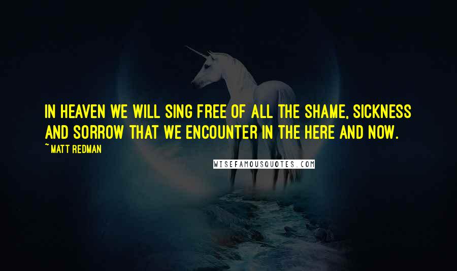 Matt Redman Quotes: In heaven we will sing free of all the shame, sickness and sorrow that we encounter in the here and now.