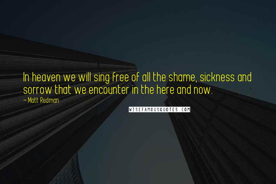 Matt Redman Quotes: In heaven we will sing free of all the shame, sickness and sorrow that we encounter in the here and now.
