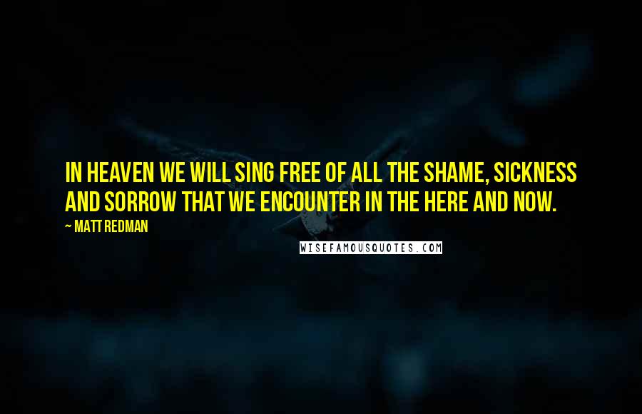 Matt Redman Quotes: In heaven we will sing free of all the shame, sickness and sorrow that we encounter in the here and now.