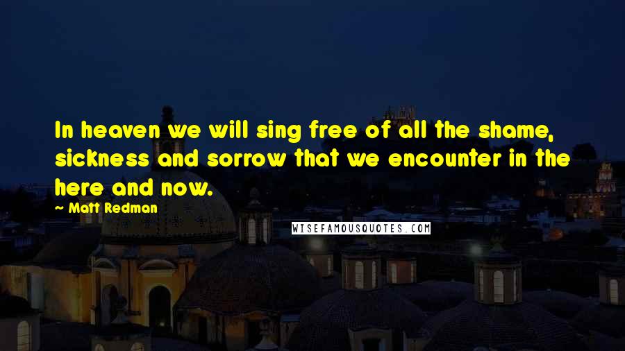 Matt Redman Quotes: In heaven we will sing free of all the shame, sickness and sorrow that we encounter in the here and now.