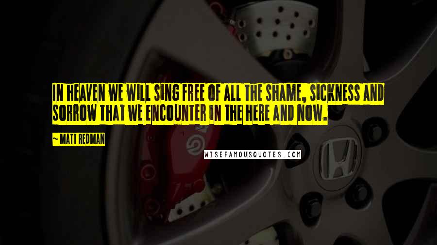 Matt Redman Quotes: In heaven we will sing free of all the shame, sickness and sorrow that we encounter in the here and now.