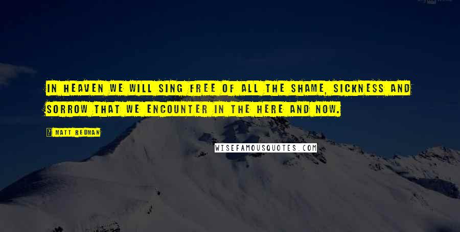 Matt Redman Quotes: In heaven we will sing free of all the shame, sickness and sorrow that we encounter in the here and now.