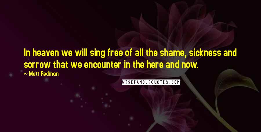 Matt Redman Quotes: In heaven we will sing free of all the shame, sickness and sorrow that we encounter in the here and now.