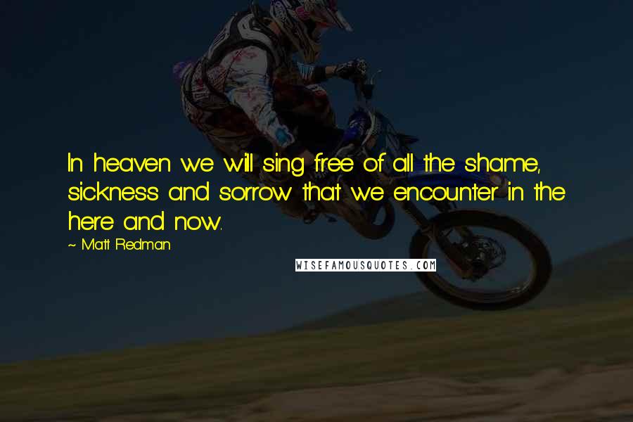 Matt Redman Quotes: In heaven we will sing free of all the shame, sickness and sorrow that we encounter in the here and now.