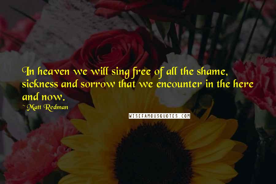 Matt Redman Quotes: In heaven we will sing free of all the shame, sickness and sorrow that we encounter in the here and now.
