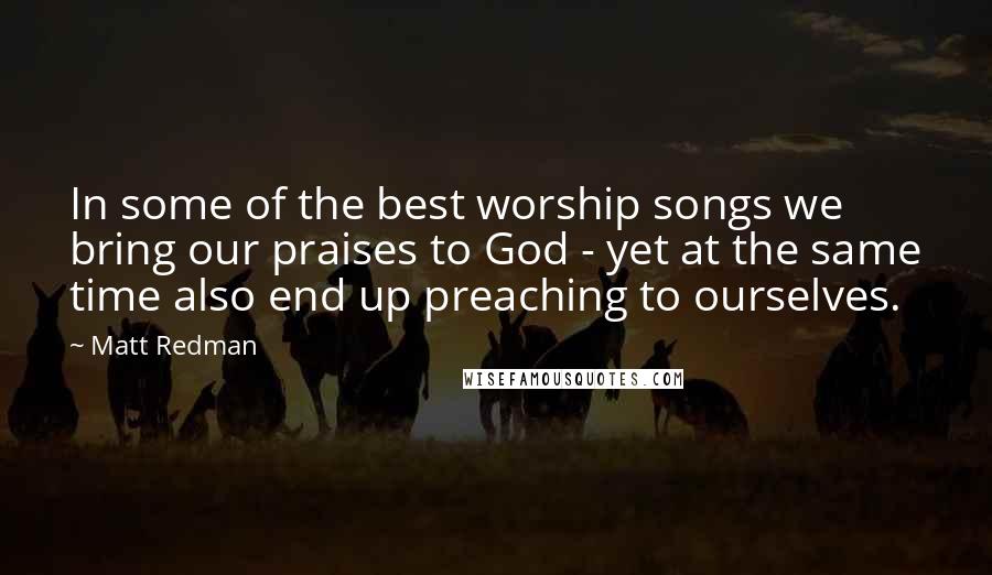 Matt Redman Quotes: In some of the best worship songs we bring our praises to God - yet at the same time also end up preaching to ourselves.