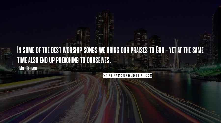 Matt Redman Quotes: In some of the best worship songs we bring our praises to God - yet at the same time also end up preaching to ourselves.