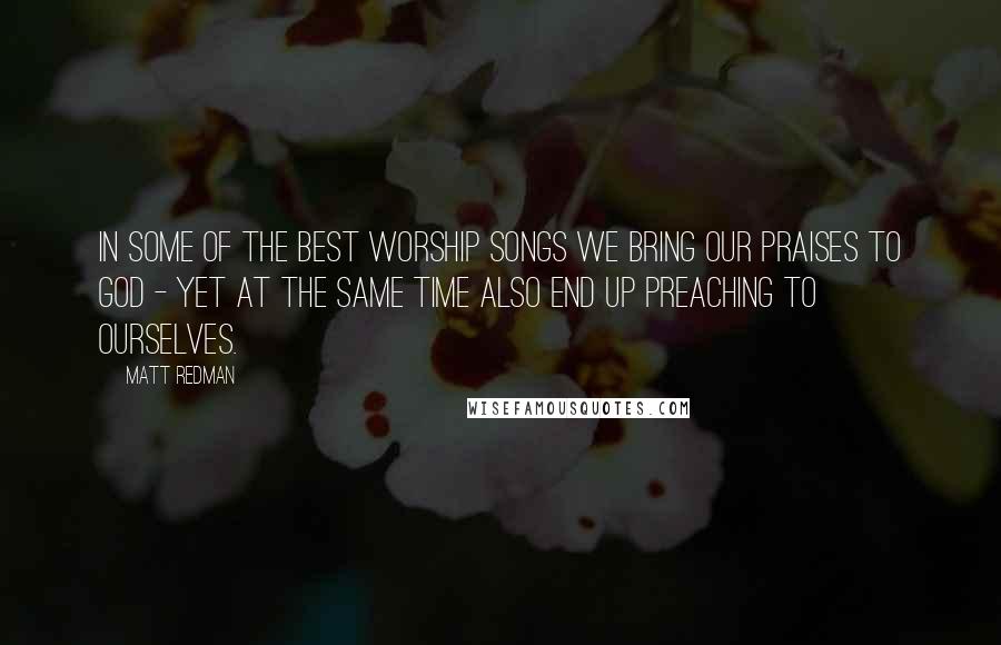 Matt Redman Quotes: In some of the best worship songs we bring our praises to God - yet at the same time also end up preaching to ourselves.