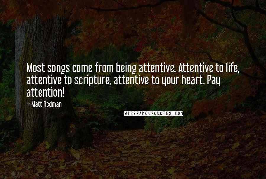 Matt Redman Quotes: Most songs come from being attentive. Attentive to life, attentive to scripture, attentive to your heart. Pay attention!
