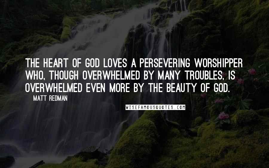 Matt Redman Quotes: The heart of God loves a persevering worshipper who, though overwhelmed by many troubles, is overwhelmed even more by the beauty of God.